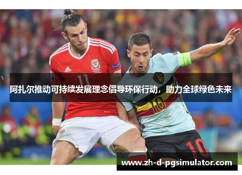 阿扎尔推动可持续发展理念倡导环保行动，助力全球绿色未来