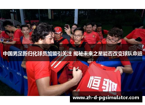 中国男足新归化球员加盟引关注 揭秘未来之星能否改变球队命运