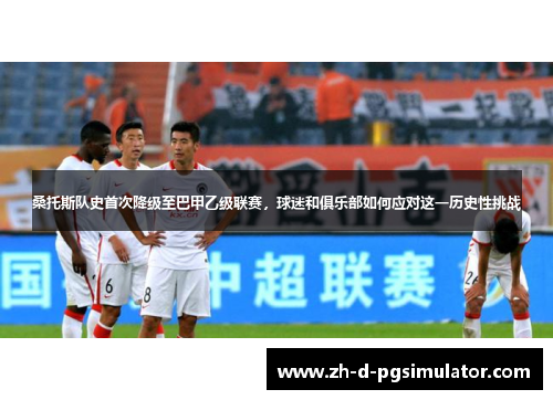 桑托斯队史首次降级至巴甲乙级联赛，球迷和俱乐部如何应对这一历史性挑战