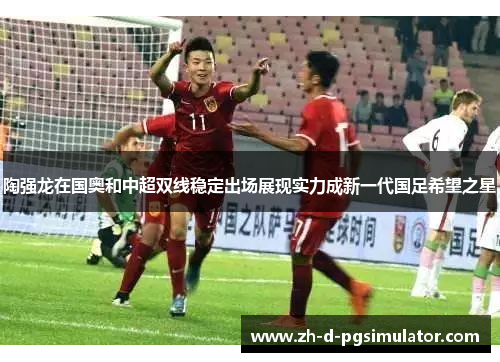 陶强龙在国奥和中超双线稳定出场展现实力成新一代国足希望之星