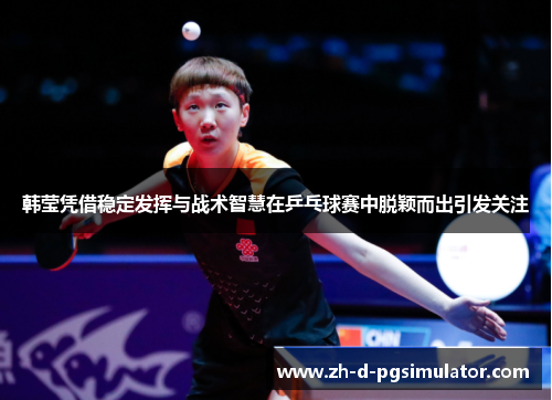 韩莹凭借稳定发挥与战术智慧在乒乓球赛中脱颖而出引发关注
