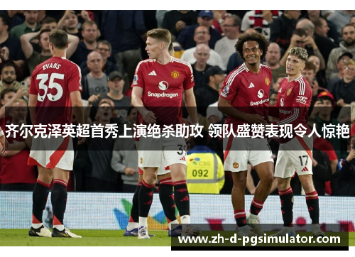 齐尔克泽英超首秀上演绝杀助攻 领队盛赞表现令人惊艳